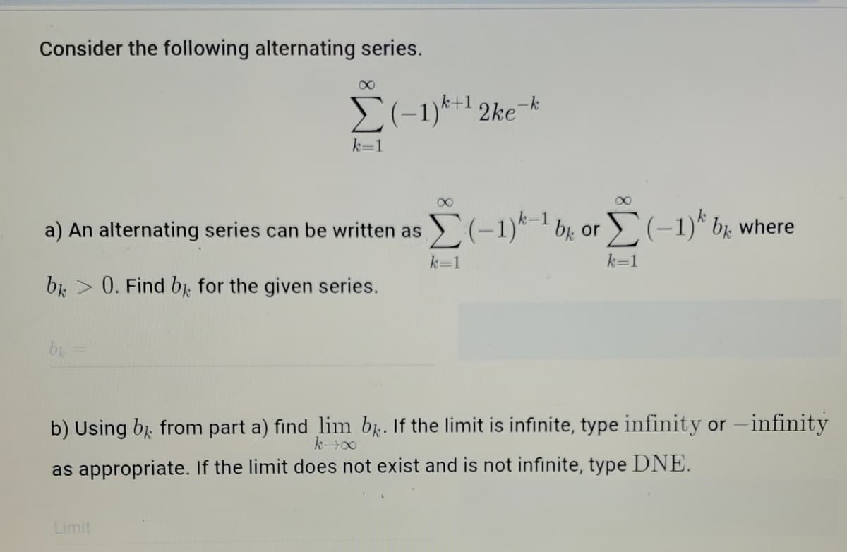 Consider the following alternating series.
E(-1)*+1 2ke-k
k=1
a) An alternating series can be written as (-1)*-1 bị or (-1)* b. where
k=1
k=1
br > 0. Find bi for the given series.
b =
b) Using bị from part a) find lim b. If the limit is infinite, type infinity or -infinity
as appropriate. If the limit does not exist and is not infinite, type DNE.
Limit
