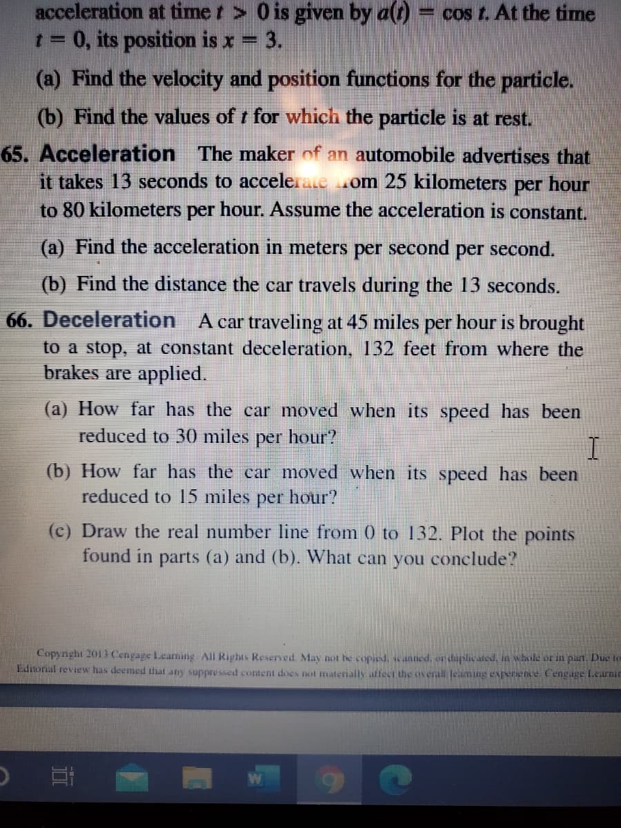 acceleration at time t > 0 is given by a(t)
t 0, its position is x = 3.
= cos t. At the time
(a) Find the velocity and position functions for the particle.
(b) Find the values of t for which the particle is at rest.
65. Acceleration The maker of an automobile advertises that
it takes 13 seconds to accelerate om 25 kilometers per hour
to 80 kilometers per hour. Assume the acceleration is constant,
(a) Find the acceleration in meters per second per second.
(b) Find the distance the car travels during the 13 seconds.
66. Deceleration A car traveling at 45 miles per hour is brought
to a stop, at constant deceleration, 132 feet from where the
brakes are applied.
(a) How far has the car moved when its speed has been
reduced to 30 miles per hour?
I
(b) How far has the car moved when its speed has been
reduced to 15 miles per hour?
(c) Draw the real number line from 0 to 132. Plot the points
found in parts (a) and (b). What can you conclude?
Copynight 2013 Cengage Learning. All Rights Reserved. May not he copsed, ed.ordupiced, n wholeorin pan. Due
Lditonal review has deemed that any suppre ssed content does not materially affect the overal leaming experience Cengage lcarnir
