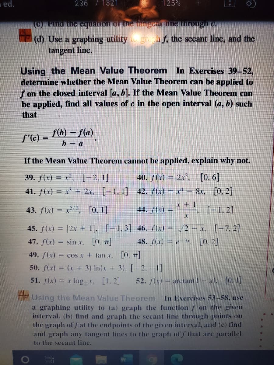 ed.
236 /1321
125%
(d) Use a graphing utility
tangent line.
grhf, the secant line, and the
Using the Mean Value Theorem In Exercises 39-52,
determine whether the Mean Value Theorem can be applied to
f on the closed interval [a, b]. If the Mean Value Theorem can
be applied, find all values of c in the open interval (a, b) such
that
f'(c) = f6) – f(a)
b - a
If the Mean Value Theorem cannot be applied, explain why not.
[0. 6]
39. f(x) = x', [-2, 1]
41. f(x) = x + 2x. [-1,1] 42. (x) = x* - 8x, [0, 2]
40. /(x) = 2r,
x + 1
43. f(x) = x2/3, [0. 1]
44. /(x) =
[-1, 2]
45. f(x) = |2x + 1. [-1.3] 46. S) = /2 – x (-7,2]
47. f(x) = sin x, [0. 7]
%3D
48. fu) = e , [0. 2]
49. f(x) = cos x + tan x. [0. 7]
50. f(x) = (x + 3) In(x + 3), [-2. -1]
51. f(x) = x log , x. [1. 2]
52. f(x)= arctan(1-). O, 1]
Using the Mean Value Theorem
a graphing utility to (a) graph the function / on the given
interval, (b) find and graph the secant line through points on
the graph of f at the endpoints of the given interval, and (c) find
and graph any tangent lines to the graph of f that are parallel
In Exercises 53-58, use
to the secant line.
