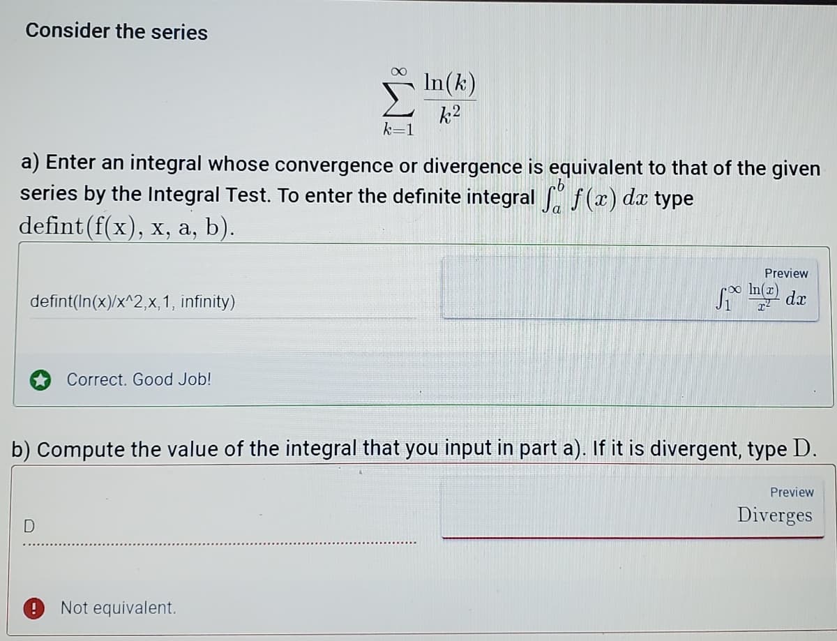 Consider the series
In(k)
k2
a) Enter an integral whose convergence or divergence is equivalent to that of the given
series by the Integral Test. To enter the definite integral f(x) dx type
defint(f(x), x, a, b).
Preview
defint(In(x)/x^2,x, 1, infinity)
Ine da
Correct. Good Job!
b) Compute the value of the integral that you input in part a). If it is divergent, type D.
Preview
Diverges
Not equivalent.
