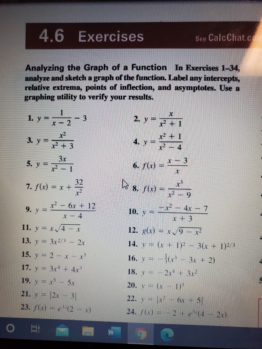 4.6 Exercises
See CalcChat.com
Analyzing the Graph of a Function In Exercises 1-34,
analyze and sketch a graph of the function. Label
relative extrema, points of inflection, and asymptotes. Use a
graphing utility to verify your results.
any intercepts,
1. y =
3
X- 2
2. y =
%3D
x +1
x² + 1
3. y=+ 3
4. y =
4
3x
5. y =
6. f(x) =
32
7. f(x) = x +
8. f(x) =
6.
9. y =
x² - 6x + 12
x- - 4x -7
10. y
X- 4
x + 3
11. y = x/4 - x
12. g(x) = x /9
13. y = 3x2/3.
2x
14. y = (x + 1)-
3(x+ 1)2
15. y = 2 - x x
17. y = 3x + 4x
19. y = x- 5x
21. y 12x-3|
23. f(x) = e(2 - x)
16. V=
3x + 2)
2 + 3x
20. y = (x - 1)
22. y = |x - 6x + 5
24. f(x) =-- 2te'14
18. v =
21)
