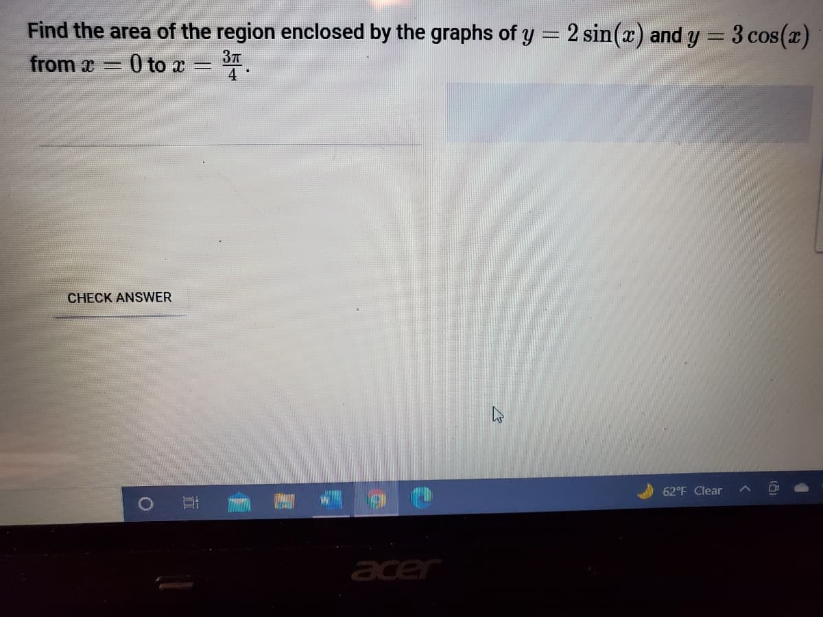 Find the area of the region enclosed by the graphs of y = 2 sin(r) and y = 3 cos(x)
from x
0 to x
CHECK ANSWER
62°F Clear
acer
