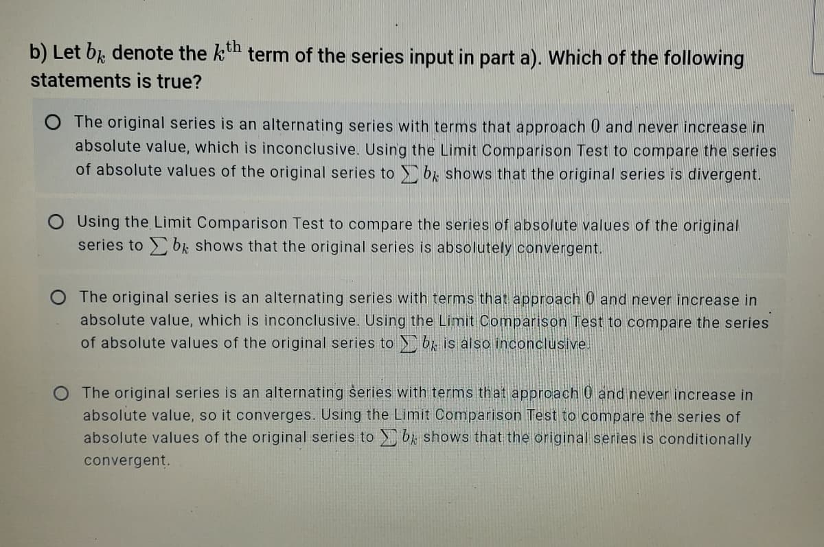 b) Let bk denote the kn term of the series input in part a). Which of the following
statements is true?
O The original series is an alternating series with terms that approach 0 and never increase in
absolute value, which is inconclusive. Using the Limit Comparison Test to compare the series
of absolute values of the original series to b; shows that the original series is divergent.
O Using the Limit Comparison Test to compare the series of absolute values of the original
series to bk shows that the original series is absolutely convergent.
The original series is an alternating series with terms that approach 0 and never increase in
absolute value, which is inconclusive. Using the Limit Comparison Test to compare the series
of absolute values of the original series to br is also inconclusive.
The original series is an alternating series with terms that approach 0 and never increase in
absolute value, so it converges. Using the Limit Comparison Test to compare the series of
absolute values of the original series to b shows that the original series is conditionally
convergent.
