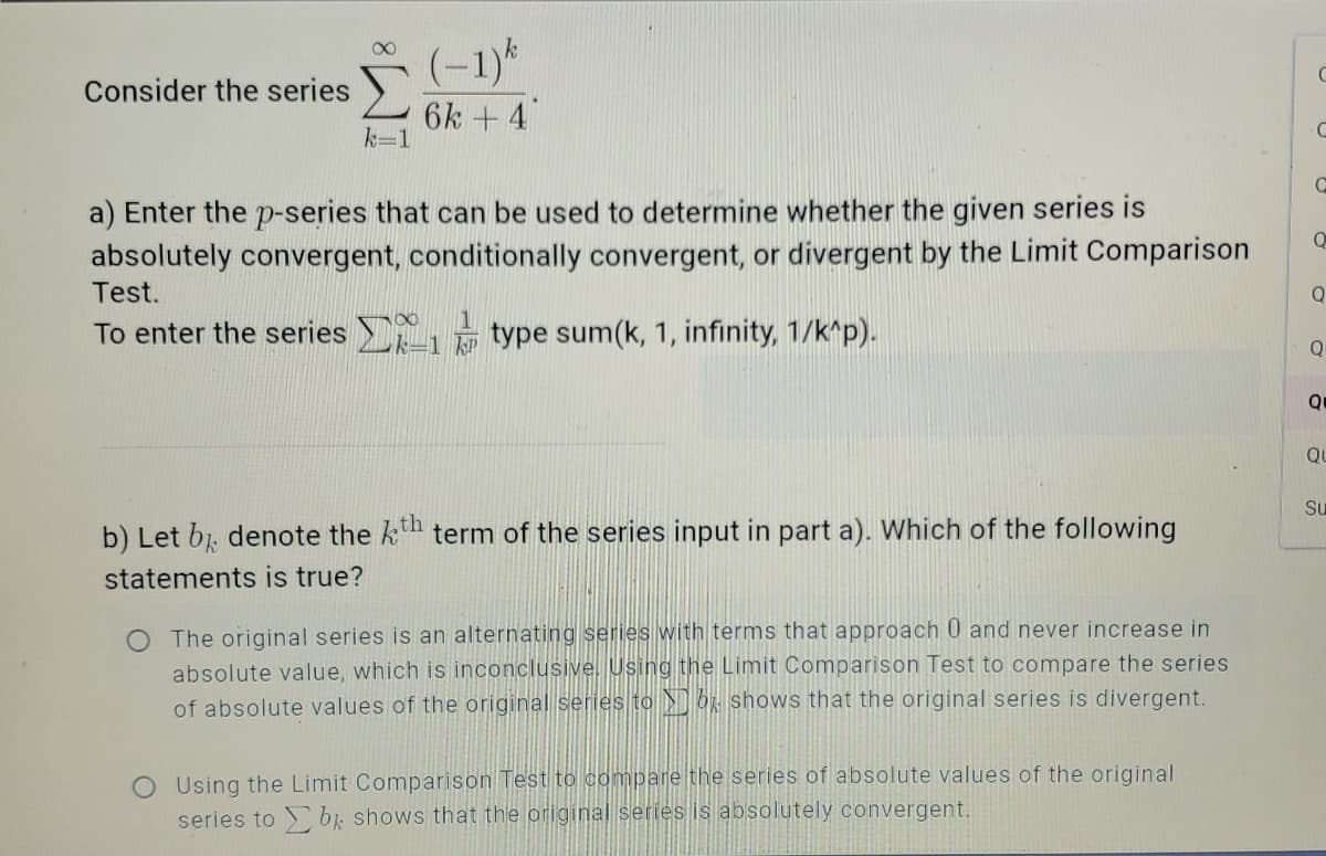 (-1)*
6k +4
Consider the series
k=1
a) Enter the p-series that can be used to determine whether the given series is
absolutely convergent, conditionally convergent, or divergent by the Limit Comparison
Test.
Q
To enter the series type sum(k, 1, infinity, 1/k^p).
Q
QU
Su
b) Let b denote the k term of the series input in part a). Which of the following
statements is true?
The original series is an alternating series with terms that approach 0 and never increase in
absolute value, which is inconclusive. Using the Limit Comparison Test to compare the series
of absolute values of the original series to R shoOws that the original series is divergent.
O Using the Limit Comparison Test to compare the series of absolute values of the original
series to bị shows that the original series is absolutely convergent.
