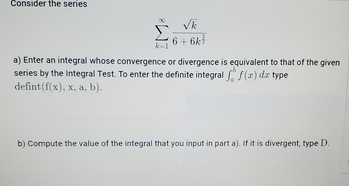 Consider the series
6 + 6k
k=1
a) Enter an integral whose convergence or divergence is equivalent to that of the given
series by the Integral Test. To enter the definite integral f(x) dx type
defint (f(x), x, a, b).
b) Compute the value of the integral that you input in part a). If it is divergent, type D.
