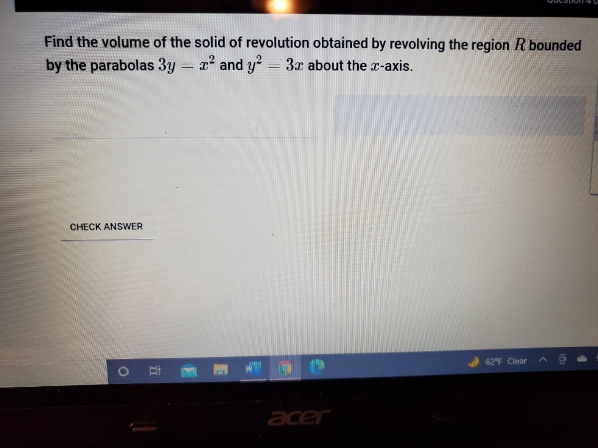 Find the volume of the solid of revolution obtained by revolving the region R bounded
by the parabolas 3y = x and y= 3x about the r-axis.
CHECK ANSWER
62°F Clear
acer

