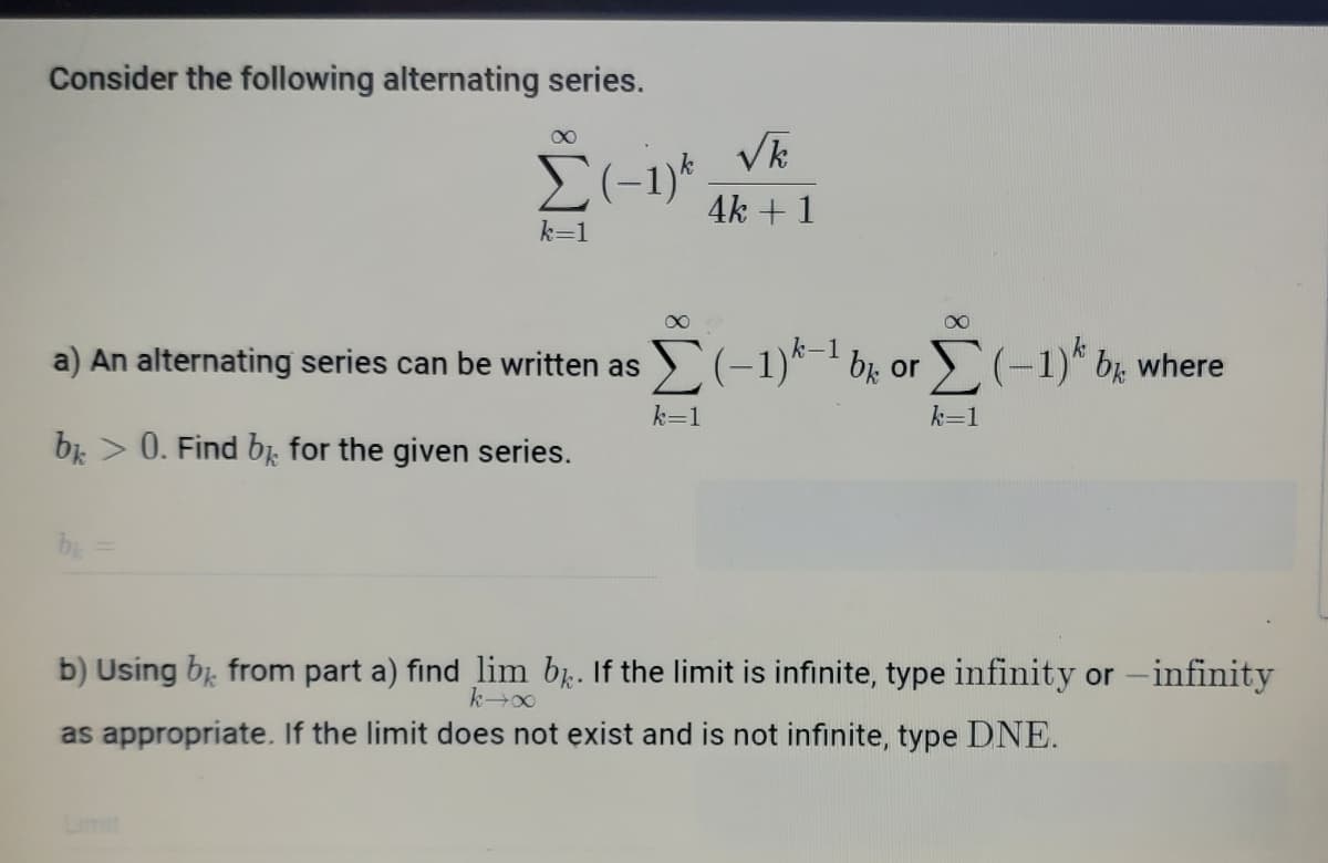 Consider the following alternating series.
Vk
4k + 1
k=1
a) An alternating series can be written as ) (-1)*¯ br or
(-
1)* br where
k=1
k=1
bi > 0. Find bị, for the given series.
b) Using bị, from part a) find lim b. If the limit is infinite, type infinity or -infinity
as appropriate. If the limit does not exist and is not infinite, type DNE.
Limit
