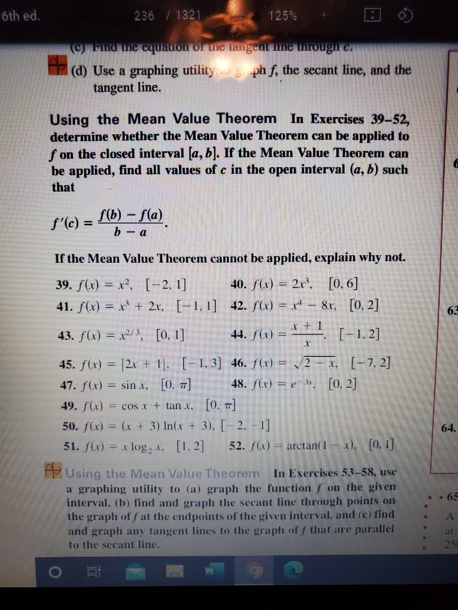 6th ed.
236 /1321
125%
O Find the equaion of the tangent line torough c
(d) Use a graphing utility g ph f, the secant line, and the
tangent line.
Using the Mean Value Theorem In Exercises 39-52,
determine whether the Mean Value Theorem can be applied to
f on the closed interval a, b). If the Mean Value Theorem can
be applied, find all values of c in the open interval (a, b) such
that
f(b) – f(a)
f'(c) =
b - a
If the Mean Value Theorem cannot be applied, explain why not.
40. f(x) = 2x', [0. 6]
39. f(x) = x², [-2. 1]
41. f(x) = x* + 2x, [-1, 1] 42. f(x) = x* – 8r, [0, 2]
63
43. f(x) = x/, [0. 1]
44. /(x) =
[-1, 2]
45. f(x) = |2x + |. [-1,3] 46. S) = /2 - x. [-7. 2]
47. f(x) = sin x, [0. 7]
48. f(x) = e *, [0, 2]
49. f(x) = cos x + tan x. [0, 7]
50. f(x) = (x + 3) In(x + 3). [-2, -1]
64.
51. f(x) = x log, t, [1. 2]
52. (x) = arctan(1-x), [0 1
Using the Mean Value Theorem In Exercises 53-58, use
a graphing utility to (a) graph the function f on the given
interval, (b) find and graph the secant line through points on
the graph of f at the endpoints of the given interval, and (c) find
and graph any tangent lines to the graph of / that are parallel
. . 65
at
to the secant line.
25
AAS
