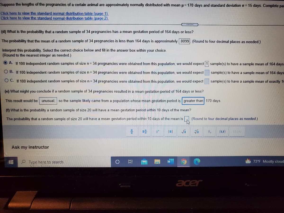 Suppose the lengths of the pregnancies of a certain animal are approximately normally distributed with mean p= 170 days and standard deviation o = 15 days. Complete pan
Click here to view the standard normal distribution table (page 1).
Click here to view the standard normal distribution table (page 2).
(d) What is the probability that a random sample of 34 pregnancies has a mean gestation period of 164 days or less?
The probability that the mean of a random sample of 34 pregnancies is less than 164 days is approximately .0099. (Round to four decimal places as needed.)
Interpret this probability. Select the correct choice below and fill in the answer box within your choice.
(Round to the nearest integer as needed.)
O A. If 100 independent random samples of size n= 34 pregnancies were obtained from this population, we would expect 1 sample(s) to have a sample mean of 164 days
O B. If 100 independent random samples of size n = 34 pregnancies were obtained from this population, we would expect
sample(s) to have a sample mean of 164 days
O C. If 100 independent random samples of size n= 34 pregnancies were obtained from this population, we would expect
sample(s) to have a sample mean of exactly 16
(e) What might you conclude if a random sample of 34 pregnancies resulted in a mean gestation period of 164 days or less?
This result would be unusual, so the sample likely came from a population whose mean gestation period is greater than 170 days.
(f) What is the probability a random sample of size 20 will have a mean gestation period within 10 days of the mean?
The probability that a random sample of size 20 will have a mean gestation period within 10 days of the mean is
(Round to four decimal places as needed.)
Vi
Vi
M,
(1,4)
Mare
Ask my instructor
O Type here to search
73°F Mostly cloud
acer
立
