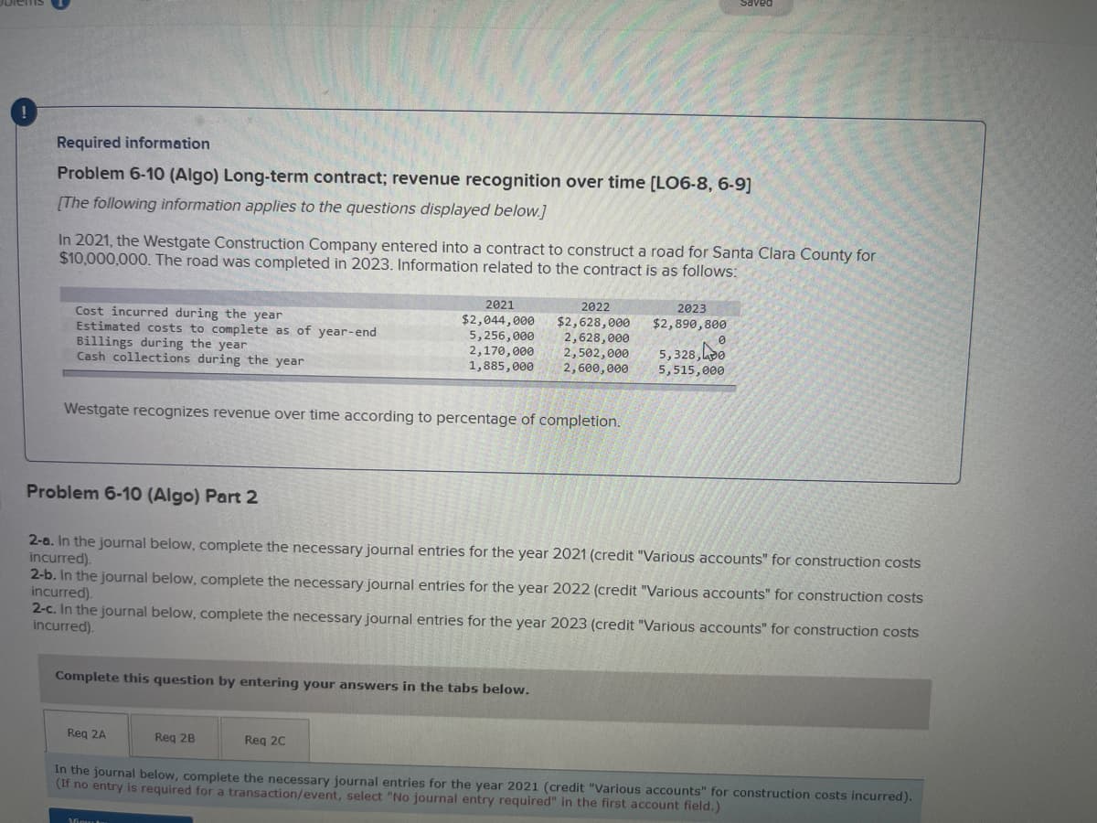 Required information
Problem 6-10 (Algo) Long-term contract; revenue recognition over time [LO6-8, 6-9]
[The following information applies to the questions displayed below.]
In 2021, the Westgate Construction Company entered into a contract to construct a road for Santa Clara County for
$10,000,000. The road was completed in 2023. Information related to the contract is as follows:
Cost incurred during the year
Estimated costs to complete as of year-end
Billings during the year
Cash collections during the year
Westgate recognizes revenue over time according to percentage of completion.
2021
$2,044,000
5,256,000
2022
$2,628,000
2,628,000
2,170,000 2,502,000
1,885,000 2,600,000
Problem 6-10 (Algo) Part 2
2-a. In the journal below, complete the necessary journal entries for the year 2021 (credit "Various accounts" for construction costs
incurred).
Complete this question by entering your answers in the tabs below.
Req 2A
2023
$2,890,800
2-b. In the journal below, complete the necessary journal entries for the year 2022 (credit "Various accounts" for construction costs
incurred).
Req 2B
0
2-c. In the journal below, complete the necessary journal entries for the year 2023 (credit "Various accounts" for construction costs
incurred).
Req 2C
5,328,00
5,515,000
In the journal below, complete the necessary journal entries for the year 2021 (credit "Various accounts" for construction costs incurred).
(If no entry is required for a transaction/event, select "No journal entry required" in the first account field.)