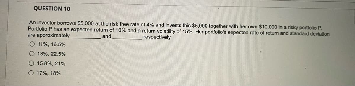 QUESTION 10
An investor borrows $5,000 at the risk free rate of 4% and invests this $5,000 together with her own $10,000 in a risky portfolio P.
Portfolio P has an expected return of 10% and a return volatility of 15%. Her portfolio's expected rate of return and standard deviation
are approximately
and
respectively
O 11%, 16.5%
O 13%, 22.5%
O 15.8%, 21%
O 17%, 18%