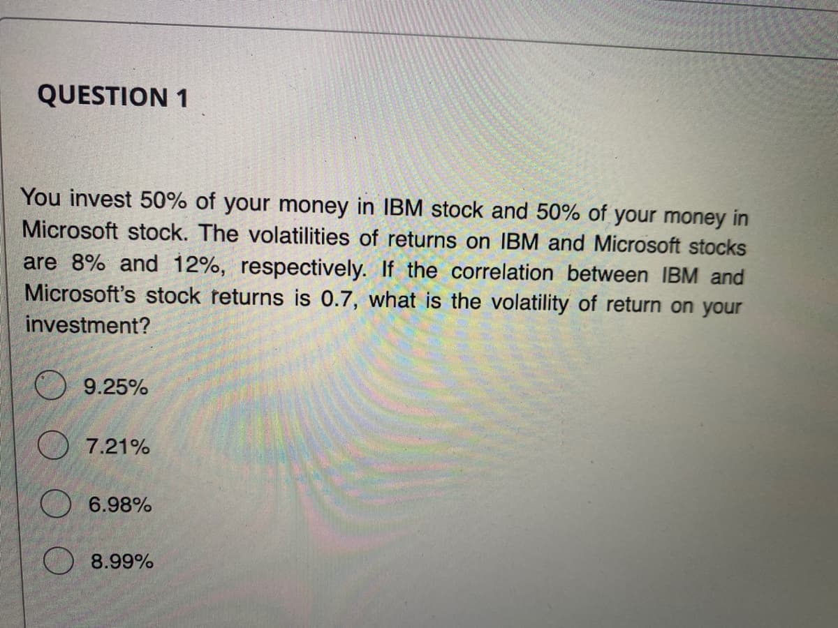 QUESTION 1
You invest 50% of your money in IBM stock and 50% of your money in
Microsoft stock. The volatilities of returns on IBM and Microsoft stocks
are 8% and 12%, respectively. If the correlation between IBM and
Microsoft's stock returns is 0.7, what is the volatility of return on your
investment?
9.25%
7.21%
6.98%
8.99%