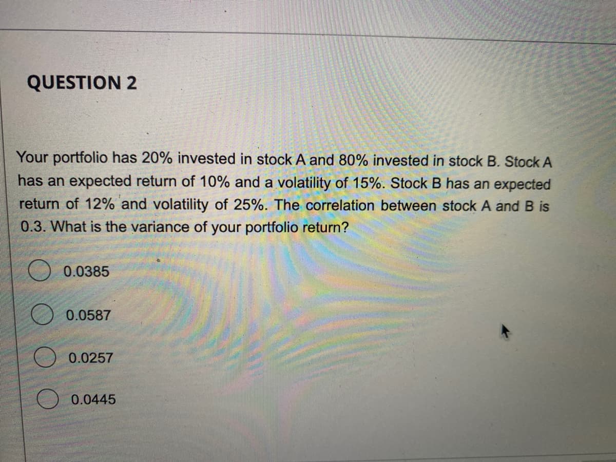 QUESTION 2
Your portfolio has 20% invested in stock A and 80% invested in stock B. Stock A
has an expected return of 10% and a volatility of 15%. Stock B has an expected
return of 12% and volatility of 25%. The correlation between stock A and B is
0.3. What is the variance of your portfolio return?
0.0385
0.0587
0.0257
0.0445