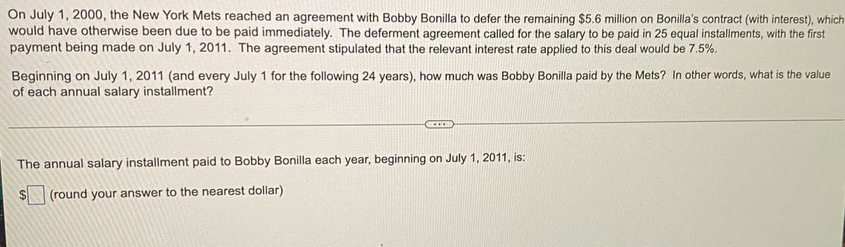 On July 1, 2000, the New York Mets reached an agreement with Bobby Bonilla to defer the remaining $5.6 million on Bonilla's contract (with interest), which
would have otherwise been due to be paid immediately. The deferment agreement called for the salary to be paid in 25 equal installments, with the first
payment being made on July 1, 2011. The agreement stipulated that the relevant interest rate applied to this deal would be 7.5%.
Beginning on July 1, 2011 (and every July 1 for the following 24 years), how much was Bobby Bonilla paid by the Mets? In other words, what is the value
of each annual salary installment?
The annual salary installment paid to Bobby Bonilla each year, beginning on July 1, 2011, is:
$4
(round your answer to the nearest dollar)
