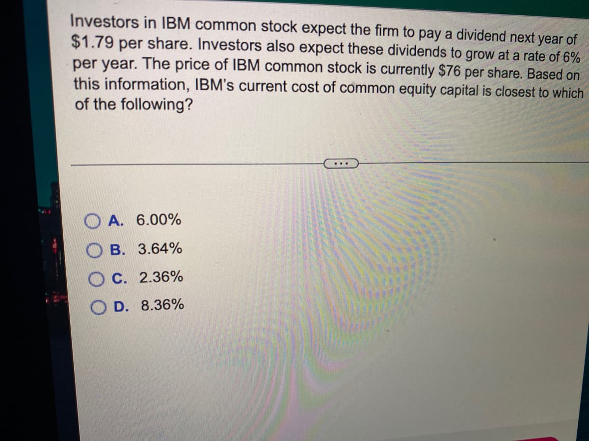 Investors in IBM common stock expect the firm to pay a dividend next year of
$1.79 per share. Investors also expect these dividends to grow at a rate of 6%
per year. The price of IBM common stock is currently $76 per share. Based on
this information, IBM's current cost of common equity capital is closest to which
of the following?
A. 6.00%
В. 3.64%
С. 2.36%
D. 8.36%
