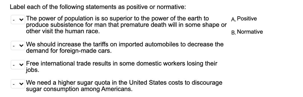 Label each of the following statements as positive or normative:
v The power of population is so superior to the power of the earth to
produce subsistence for man that premature death will in some shape or
other visit the human race.
A. Positive
B. Normative
v We should increase the tariffs on imported automobiles to decrease the
demand for foreign-made cars.
v Free international trade results in some domestic workers losing their
jobs.
v We need a higher sugar quota in the United States costs to discourage
sugar consumption among Americans.

