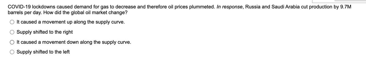 COVID-19 lockdowns caused demand for gas to decrease and therefore oil prices plummeted. In response, Russia and Saudi Arabia cut production by 9.7M
barrels per day. How did the global oil market change?
It caused a movement up along the supply curve.
Supply shifted to the right
O It caused a movement down along the supply curve.
Supply shifted to the left
