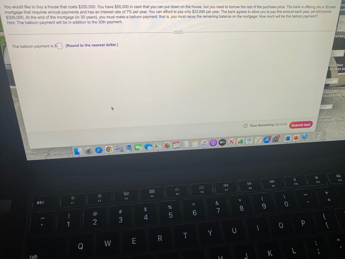 You would like to buy a house that costs $350,000. You have $50,000 in cash that you can put down on the house, but you need to borrow the rest of the purchase price. The bank is offering you a 30-year
mortgage that requires annual payments and has an interest rate of 7% per year. You can afford to pay only $23,690 per year. The bank agrees to allow you to pay this amount each year, yet still borrow
$300,000. At the end of the mortgage (in 30 years), you must make a balloon payment; that is, you must repay the remaining balance on the mortgage. How much will be this balloon payment?
Hint: The balloon payment will be in addition to the 30th payment.
Luctr
The balloon payment is $
(Round to the nearest dollar.)
FAFSA.
ereen Shot
-12. 8.51 AM
Ereen Shot
-12.57.37 PM 2
creen Shot
12.9.00 PM 2021-
O Time Remaining: 00:24:55
Submit test
11
A O Ctv
DO
DII
F12
F11
F10
88
F9
FB
F7
F6
F5
F4
esc
F3
F2
F1
&
2#
$
%
9
@
7
8
4
1
2
P
R
T
Y
Q
W
E
tab
K
* 00
LO
