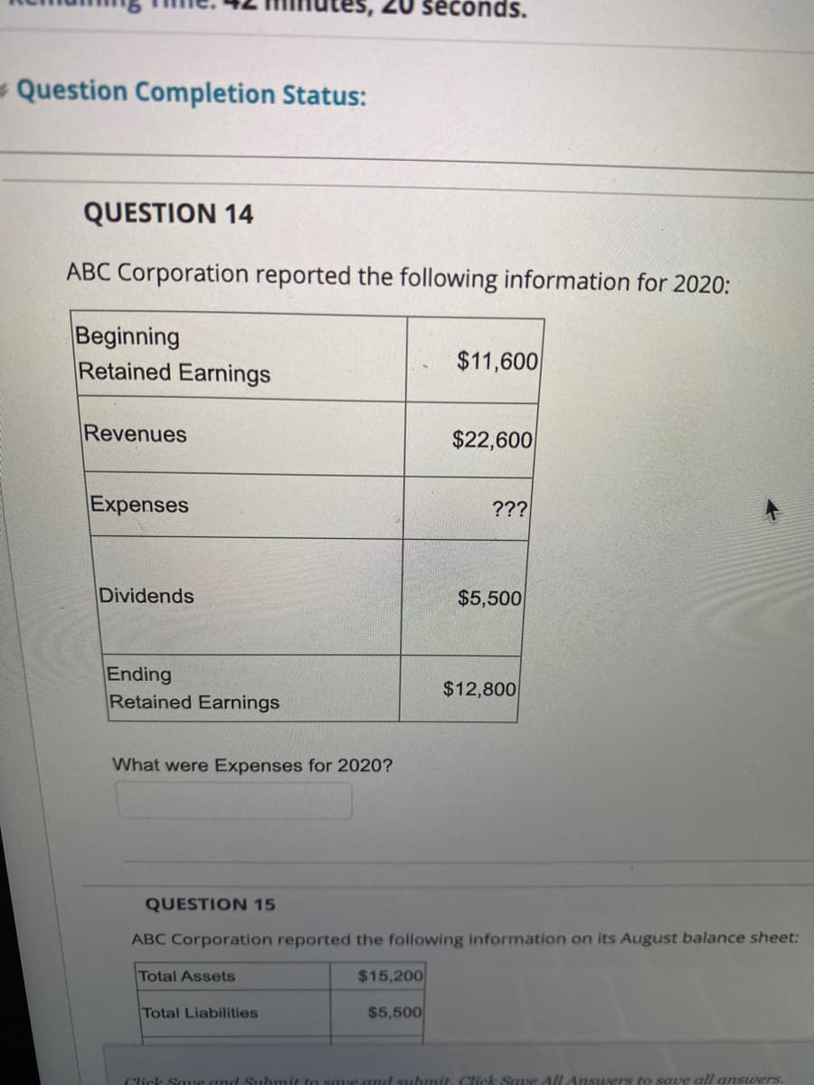 seconds.
- Question Completion Status:
QUESTION 14
ABC Corporation reported the following information for 2020:
Beginning
Retained Earnings
$11,600
Revenues
$22,600
Expenses
???
Dividends
$5,500
Ending
Retained Earnings
$12,800
What were Expenses for 2020?
QUESTION 15
ABC Corporation reported the following information on its August balance sheet:
Total Assets
$15,200
Total Liabilities
$5,500
Click Sa e and
t to saue and submit. Click Saue All Ansuers to save all answers.
