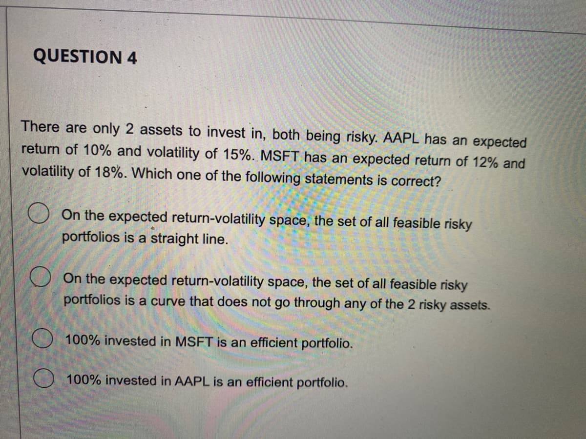 QUESTION 4
There are only 2 assets to invest in, both being risky. AAPL has an expected
return of 10% and volatility of 15%. MSFT has an expected return of 12% and
volatility of 18%. Which one of the following statements is correct?
On the expected return-volatility space, the set of all feasible risky
portfolios is a straight line.
On the expected return-volatility space, the set of all feasible risky
portfolios is a curve that does not go through any of the 2 risky assets.
100% invested in MSFT is an efficient portfolio.
100% invested in AAPL is an efficient portfolio.