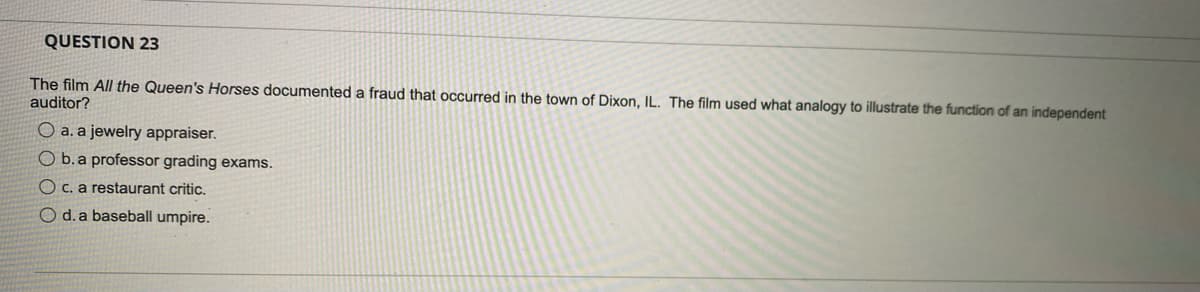 QUESTION 23
The film All the Queen's Horses documented a fraud that occurred in the town of Dixon, IL. The film used what analogy to illustrate the function of an independent
auditor?
O a. a jewelry appraiser.
O b.a professor grading exams.
O C. a restaurant critic.
O d.a baseball umpire.
