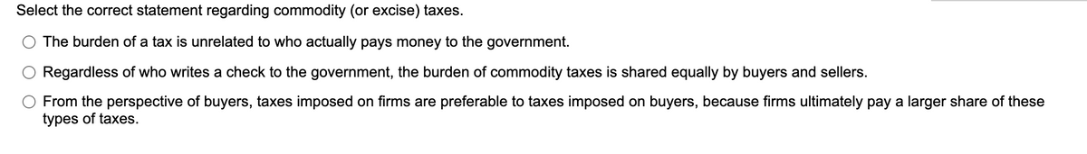 Select the correct statement regarding commodity (or excise) taxes.
The burden of a tax is unrelated to who actually pays money to the government.
Regardless of who writes a check to the government, the burden of commodity taxes is shared equally by buyers and sellers.
From the perspective of buyers, taxes imposed on firms are preferable to taxes imposed on buyers, because firms ultimately pay a larger share of these
types of taxes.

