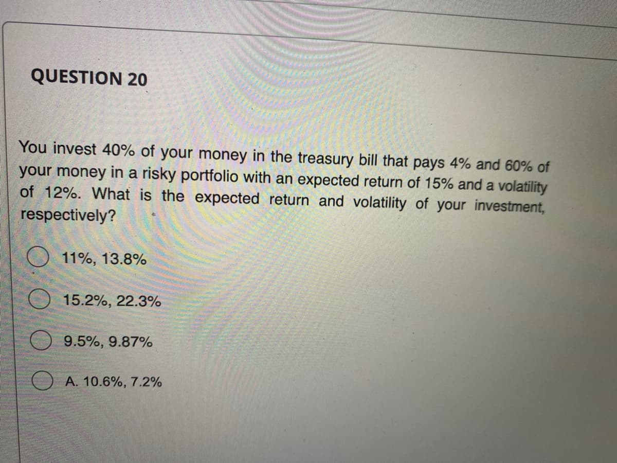 QUESTION 20
You invest 40% of your money in the treasury bill that pays 4% and 60% of
your money in a risky portfolio with an expected return of 15% and a volatility
of 12%. What is the expected return and volatility of your investment,
respectively?
11%, 13.8%
15.2%, 22.3%
9.5%, 9.87%
A. 10.6%, 7.2%