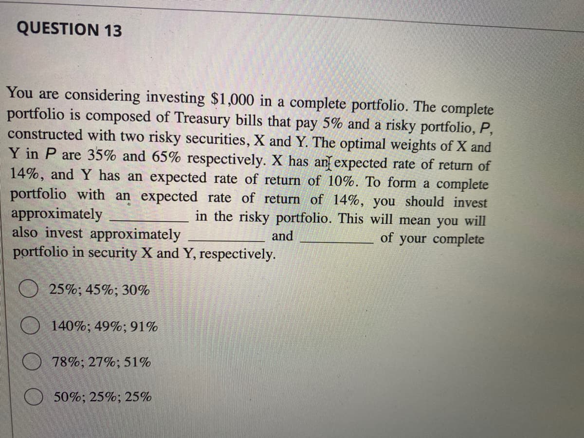 QUESTION 13
You are considering investing $1,000 in a complete portfolio. The complete
portfolio is composed of Treasury bills that pay 5% and a risky portfolio, P,
constructed with two risky securities, X and Y. The optimal weights of X and
Y in P are 35% and 65% respectively. X has an expected rate of return of
14%, and Y has an expected rate of return of 10%. To form a complete
portfolio with an expected rate of return of 14%, you should invest
approximately
in the risky portfolio. This will mean you will
and
of your complete
also invest approximately
portfolio in security X and Y, respectively.
25%; 45%; 30%
140%; 49%; 91%
78%; 27%; 51%
50%; 25%; 25%