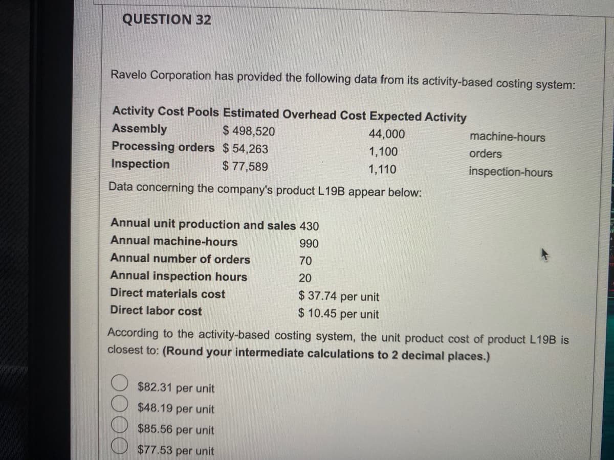 QUESTION 32
Ravelo Corporation has provided the following data from its activity-based costing system:
Activity Cost Pools Estimated Overhead Cost Expected Activity
Assembly
$ 498,520
44,000
Processing orders $54,263
1,100
Inspection
$77,589
1,110
Data concerning the company's product L19B appear below:
Annual unit production and sales 430
Annual machine-hours
990
Annual number of orders
70
Annual inspection hours
20
Direct materials cost
$ 37.74 per unit
Direct labor cost
$10.45 per unit
machine-hours
$82.31 per unit
$48.19 per unit
$85.56 per unit
$77.53 per unit
orders
inspection-hours
According to the activity-based costing system, the unit product cost of product L19B is
closest to: (Round your intermediate calculations to 2 decimal places.)
419.
