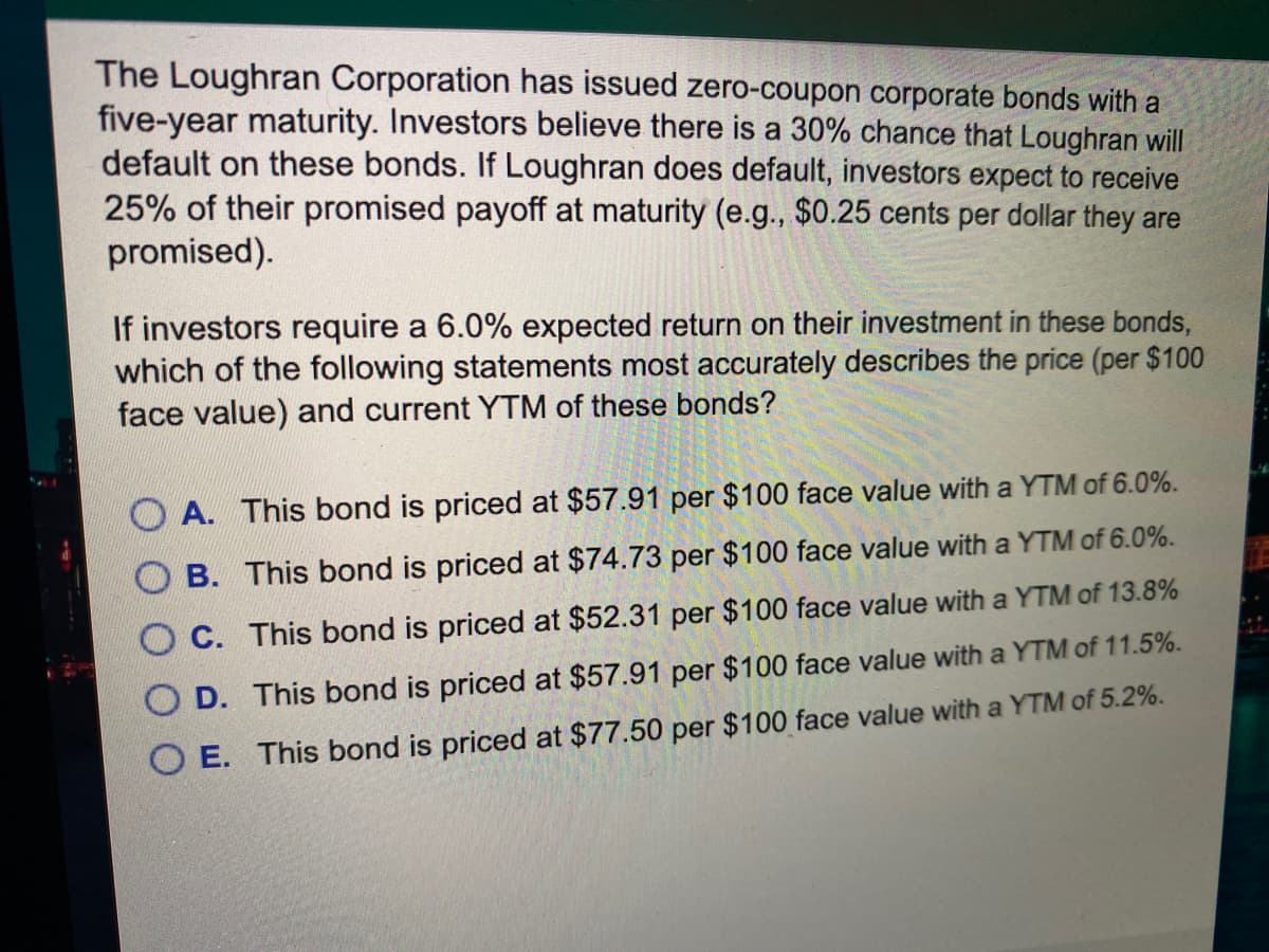 The Loughran Corporation has issued zero-coupon corporate bonds with a
five-year maturity. Investors believe there is a 30% chance that Loughran will
default on these bonds. If Loughran does default, investors expect to receive
25% of their promised payoff at maturity (e.g., $0.25 cents per dollar they are
promised).
If investors require a 6.0% expected return on their investment in these bonds,
which of the following statements most accurately describes the price (per $100
face value) and current YTM of these bonds?
A. This bond is priced at $57.91 per $100 face value with a YTM of 6.0%.
B. This bond is priced at $74.73 per $100 face value with a YTM of 6.0%.
C. This bond is priced at $52.31 per $100 face value with a YTM of 13.8%
D. This bond is priced at $57.91 per $100 face value with a YTM of 11.5%.
O E. This bond is priced at $77.50 per $100 face value with a YTM of 5.2%.
