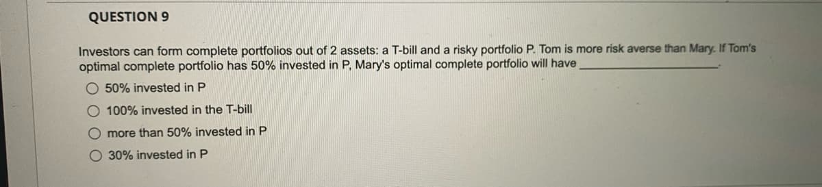 QUESTION 9
Investors can form complete portfolios out of 2 assets: a T-bill and a risky portfolio P. Tom is more risk averse than Mary. If Tom's
optimal complete portfolio has 50% invested in P. Mary's optimal complete portfolio will have
50% invested in P
O 100% invested in the T-bill
O more than 50% invested in P
O 30% invested in P