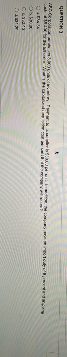QUESTION 3
ABC Corporation purchases 3,000 units of inventory. Payment to its supplier is $30.00 per unit. In addition, the company pays an import duty of 8 percent and shipping
costs of $5,400 for the full order. What is the capitalized acquisition cost per unit that the company will record?
O a. $34.34
O b.$30.00
O c. $32.40
O d. $34.20
