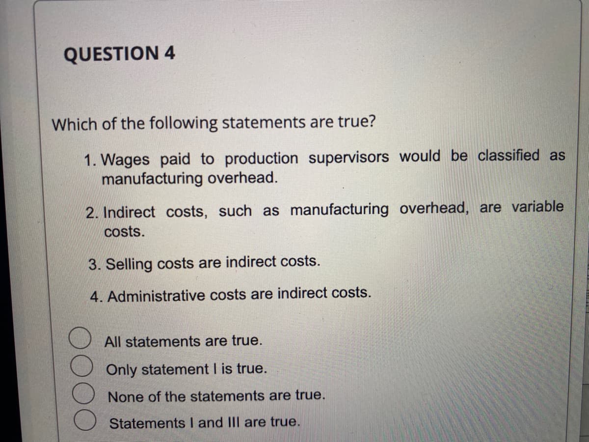 QUESTION 4
Which of the following statements are true?
1. Wages paid to production supervisors would be classified as
manufacturing overhead.
2. Indirect costs, such as manufacturing overhead, are variable
costs.
3. Selling costs are indirect costs.
4. Administrative costs are indirect costs.
All statements are true.
Only statement I is true.
None of the statements are true.
Statements I and III are true.