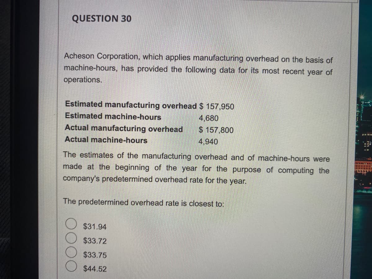 QUESTION 30
Acheson Corporation, which applies manufacturing overhead on the basis of
machine-hours, has provided the following data for its most recent year of
operations.
Estimated manufacturing overhead $ 157,950
Estimated machine-hours
4,680
$157,800
4,940
Actual manufacturing overhead
Actual machine-hours
The estimates of the manufacturing overhead and of machine-hours were
made at the beginning of the year for the purpose of computing the
company's predetermined overhead rate for the year.
The predetermined overhead rate is closest to:
$31.94
$33.72
$33.75
$44.52