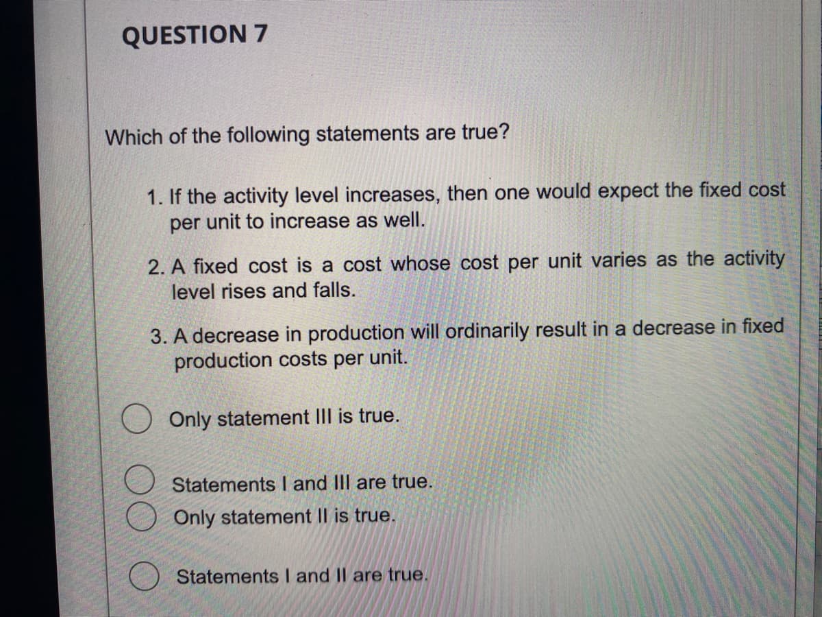 QUESTION 7
Which of the following statements are true?
1. If the activity level increases, then one would expect the fixed cost
per unit to increase as well.
2. A fixed cost is a cost whose cost per unit varies as the activity
level rises and falls.
3. A decrease in production will ordinarily result in a decrease in fixed
production costs per unit.
O Only statement III is true.
Statements I and III are true.
Only statement II is true.
Statements I and II are true.