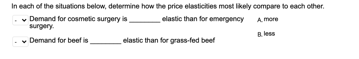 In each of the situations below, determine how the price elasticities most likely compare to each other.
elastic than for emergency
v Demand for cosmetic surgery is
surgery.
A. more
B. less
v Demand for beef is
elastic than for grass-fed beef
