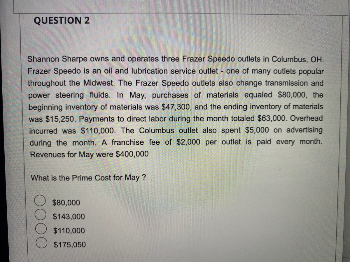 QUESTION 2
Shannon Sharpe owns and operates three Frazer Speedo outlets in Columbus, OH.
Frazer Speedo is an oil and lubrication service outlet - one of many outlets popular
throughout the Midwest. The Frazer Speedo outlets also change transmission and
power steering fluids. In May, purchases of materials equaled $80,000, the
beginning inventory of materials was $47,300, and the ending inventory of materials
was $15,250. Payments to direct labor during the month totaled $63,000. Overhead
incurred was $110,000. The Columbus outlet also spent $5,000 on advertising
during the month. A franchise fee of $2,000 per outlet is paid every month.
Revenues for May were $400,000
What is the Prime Cost for May ?
$80,000
$143,000
$110,000
$175,050