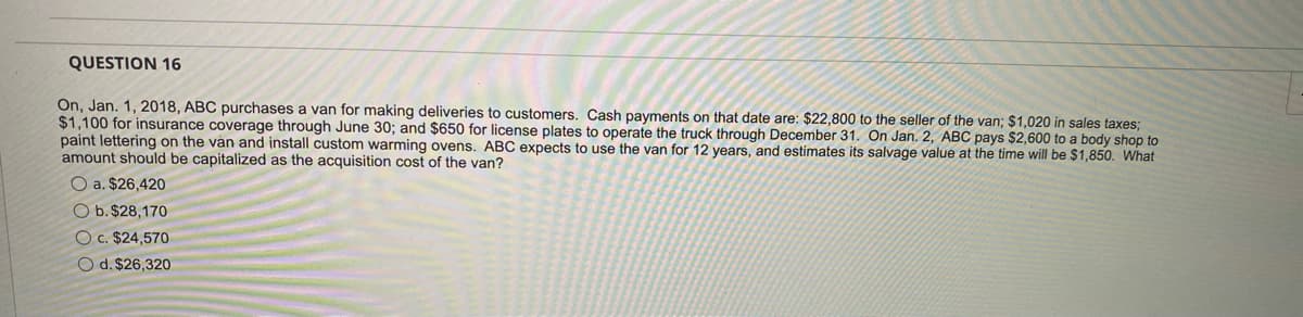 QUESTION 16
On, Jan. 1, 2018, ABC purchases a van for making deliveries to customers. Cash payments on that date are: $22,800 to the seller of the van; $1,020 in sales taxes;
$1,100 for insurance coverage through June 30; and $650 for license plates to operate the truck through December 31. On Jan. 2, ABC pays $2,600 to a body shop to
paint lettering on the van and install custom warming ovens. ABC expects to use the van for 12 years, and estimates its salvage value at the time will be $1,850. What
amount should be capitalized as the acquisition cost of the van?
O a. $26,420
O b. $28,170
Oc. $24,570
O d. $26,320
