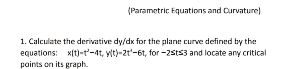 (Parametric Equations and Curvature)
1. Calculate the derivative dy/dx for the plane curve defined by the
equations: x(t)=t²-4t, y(t)=2t³-6t, for -2St<3 and locate any critical
points on its graph.
