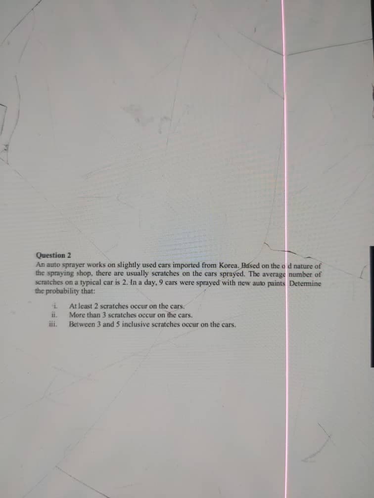 Question 2
An auto sprayer works on slightly used cars imported from Korea. Based on the o d nature of
the spraying shop, there are usually scratches on the cars sprayed. The average number of
scratches on a typical car is 2. In a day, 9 cars were sprayed with new auto paints Detemine
the probability that:
At least 2 scratches occur on the cars.
i.
More than 3 scratches occur on the cars.
Between 3 and 5 inclusive scratches occur on the cars.
ii.
iii.
