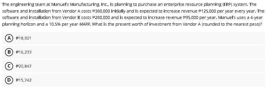 The engineering team at Manuel's Manufacturing, Inc., is planning to purchase an enterprise resource planning (ERP) system. The
software and installation from Vendor A costs P380,000 initially and is expected to increase revenue P125,000 per year every year. The
software and installation from Vendor B costs P280,000 and is expected to increase revenue P95,000 per year. Manuels uses a 4-year
planning horizon and a 10.5% per year MARR. What is the present worth of investment from Vendor A (rounded to the nearest peso)?
A) P18,901
B) P16,233
c) P20,847
D) P15,742
