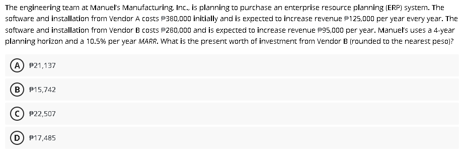 The engineering team at Manuel's Manufacturing, Inc., is planning to purchase an enterprise resource planning (ERP) system. The
software and installation from Vendor A costs P380,000 initially and is expected to increase revenue P125,000 per year every year. The
software and installation from Vendor B costs P280,000 and is expected to increase revenue P95,000 per year. Manuel's uses a 4-year
planning horizon and a 10.5% per year MARR. What is the present worth of investment from Vendor B (rounded to the nearest peso)?
A) P21,137
B) P15,742
c) P22,507
D) P17,485
