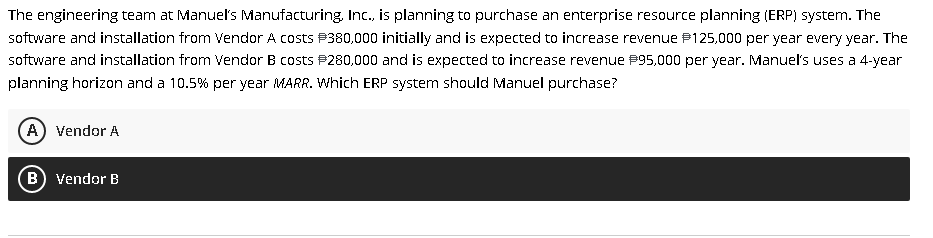 The engineering team at Manuels Manufacturing, Inc., is planning to purchase an enterprise resource planning (ERP) system. The
software and installation from Vendor A costs P380,000 initially and is expected to increase revenue P125,000 per year every year. The
software and installation from Vendor B costs P280,000 and is expected to increase revenue P95,000 per year. Manuel's uses a 4-year
planning horizon and a 10.5% per year MARR. Which ERP system should Manuel purchase?
A) Vendor A
B) Vendor B
