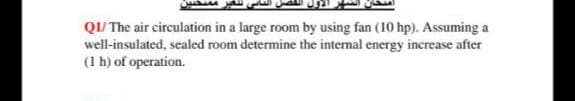 Q1/ The air circulation in a large room by using fan (10 hp). Assuming a
well-insulated, sealed room determine the internal energy increase after
(1 h) of operation.