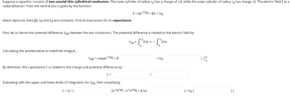 Suppose a capacitor consists of two coaxial thin cylindrical conductors. The inner cylinder of radius ra has a charge of +Q, while the outer cylinder of radius rp has charge -Q. The electric field E at a
radial distance r from the central axis is given by the function:
E = ger/ao + B/r + bo
where alpha (a), beta (B), ao and bo are constants. Find an expression for its capacitance.
First, let us derive the potential difference Vab between the two conductors. The potential difference is related to the electric field by:
Vab =
Edr
Edr
Calculating the antiderivative or indefinite integral,
Vab = (-aaoe-r/ao + B
+ bo
By definition, the capacitance C is related to the charge and potential difference by:
C =
Evaluating with the upper and lower limits of integration for Vab, then simplifying:
C = Q/(
(e-rb/ao - eTa/ao) + ß In(
) + bo (
