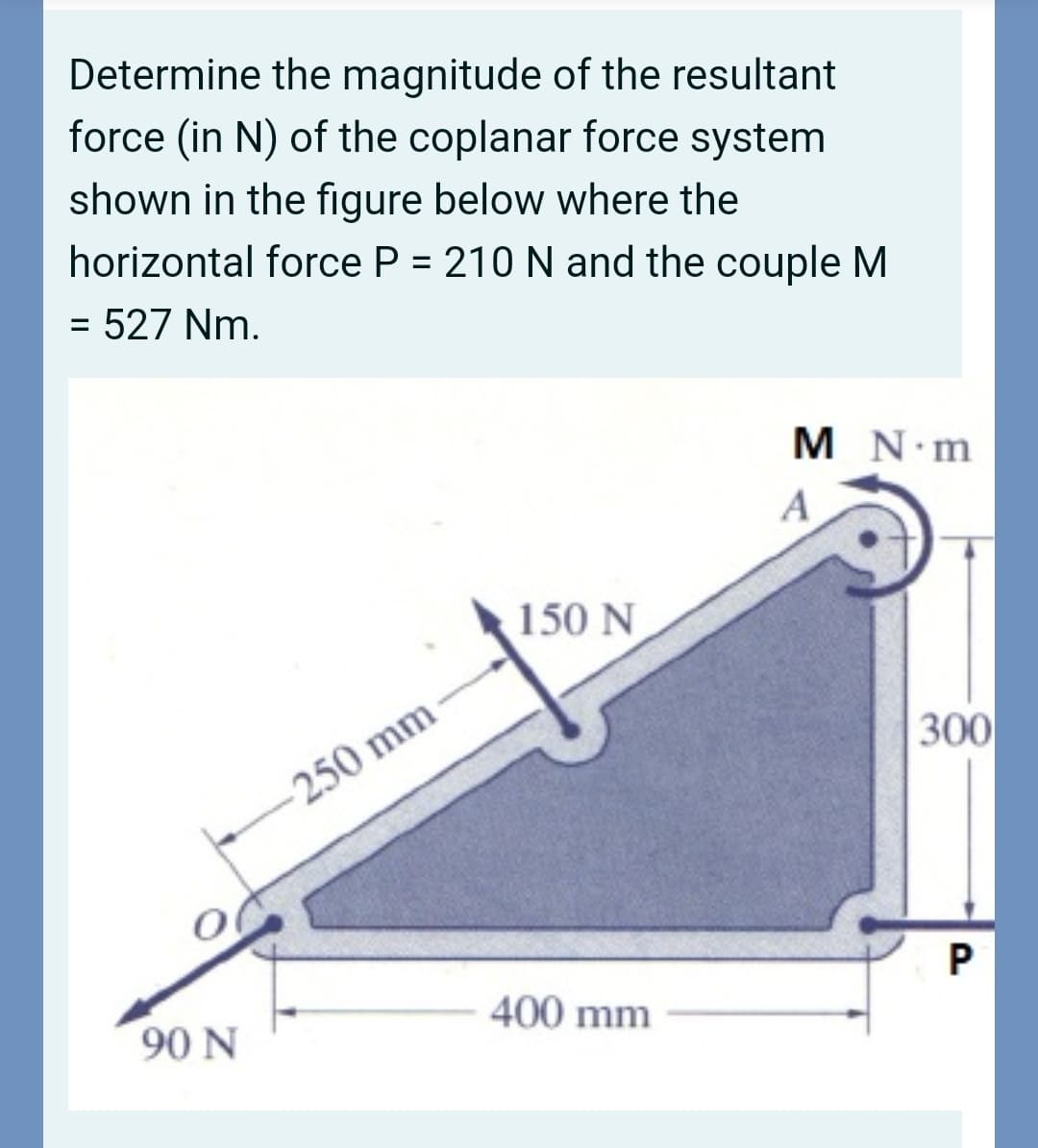 Determine the magnitude of the resultant
force (in N) of the coplanar force system
shown in the figure below where the
horizontal force P = 210 N and the couple M
%D
= 527 Nm.
%3D
M N m
A
150 N
300
250 mm
90 N
400 mm
P.
