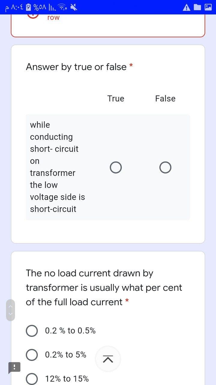 row
Answer by true or false
*
True
False
while
conducting
short- circuit
on
transformer
the low
voltage side is
short-circuit
The no load current drawn by
transformer is usually what per cent
of the full load current *
0.2 % to 0.5%
0.2% to 5%
O 12% to 15%
