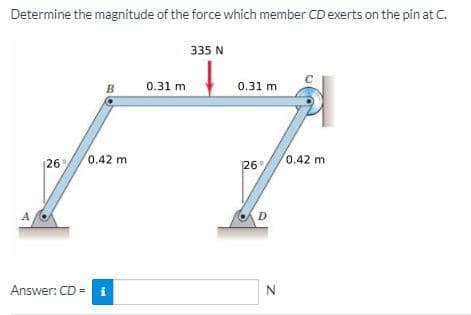 Determine the magnitude of the force which member CD exerts on the pin at C.
335 N
B
0.31 m
0.31 m
0.42 m
0.42 m
|26
26°
D
Answer: CD =
i
N
