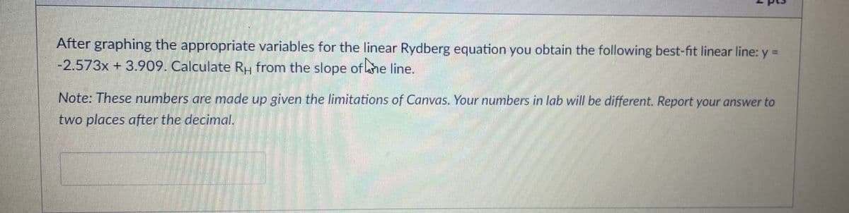 After graphing the appropriate variables for the linear Rydberg equation you obtain the following best-fit linear line: y =
-2.573x + 3.909. Calculate RH from the slope of he line.
Note: These numbers are made up given the limitations of Canvas. Your numbers in lab will be different. Report your answer to
two places after the decimal.
