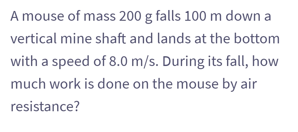 A mouse of mass 200 g falls 100 m down a
vertical mine shaft and lands at the bottom
with a speed of 8.0 m/s. During its fall, how
much work is done on the mouse by air
resistance?
